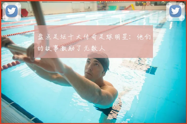 盘点足坛十大传奇足球明星:他们的故事激励了无数人