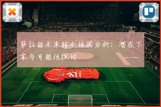 萨拉赫未来转会传闻分析:潜在下家与可能性探讨