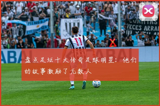 盘点足坛十大传奇足球明星:他们的故事激励了无数人