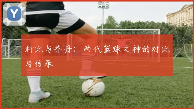 科比与乔丹:两代篮球之神的对比与传承